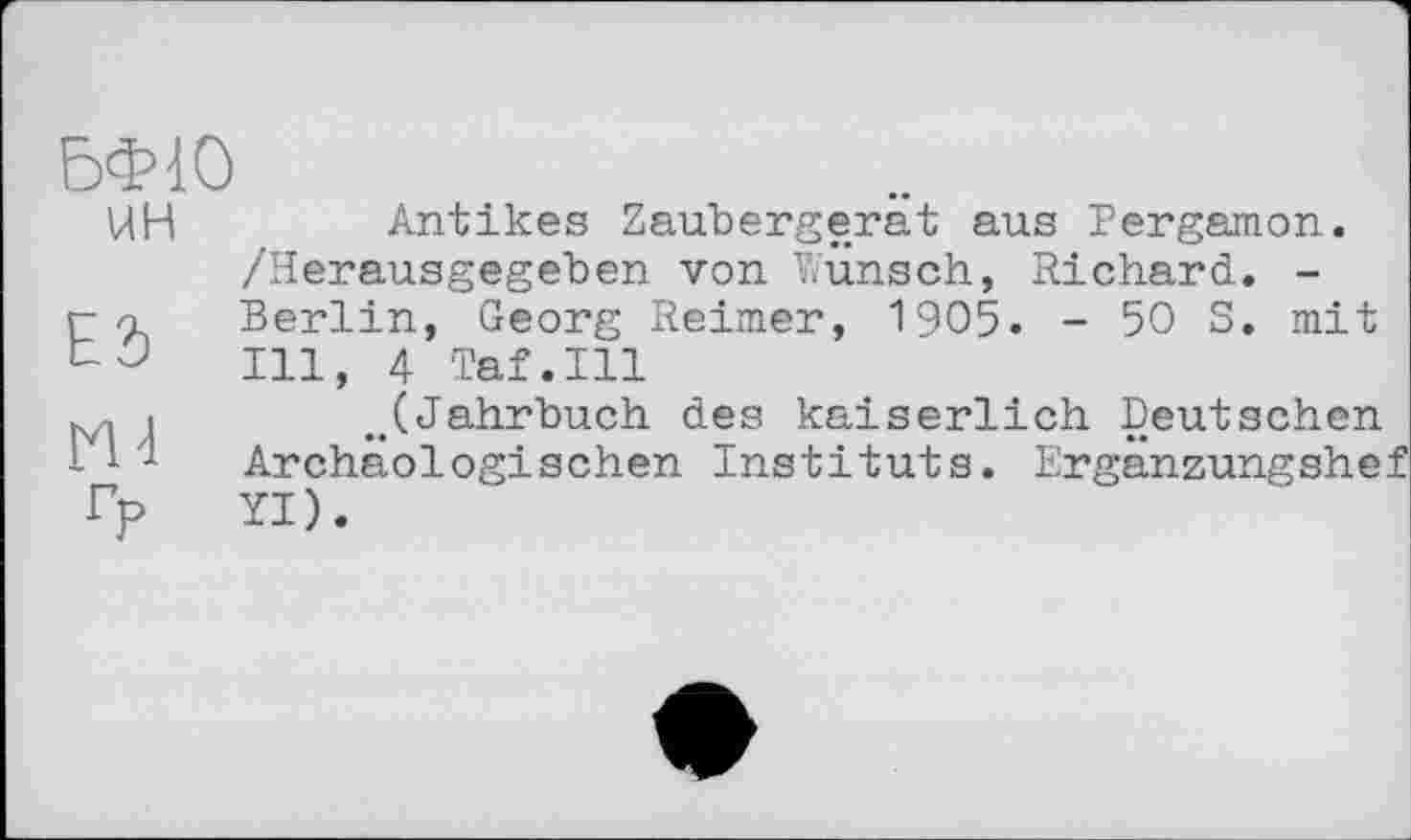 ﻿БФ10 ин
ES
ru гр
Antikes Zaubergerät aus Pergamon. /Herausgegeben von Wunsch, Richard. -Berlin, Georg Reimer, 1905. - 50 S. mit Ill, 4 Taf.111
..(Jahrbuch des kaiserlich Deutschen Archäologischen Instituts. Ergänzungshef YI).